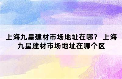 上海九星建材市场地址在哪？ 上海九星建材市场地址在哪个区